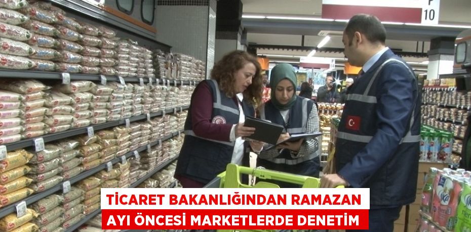 TİCARET BAKANLIĞINDAN RAMAZAN AYI ÖNCESİ MARKETLERDE DENETİM