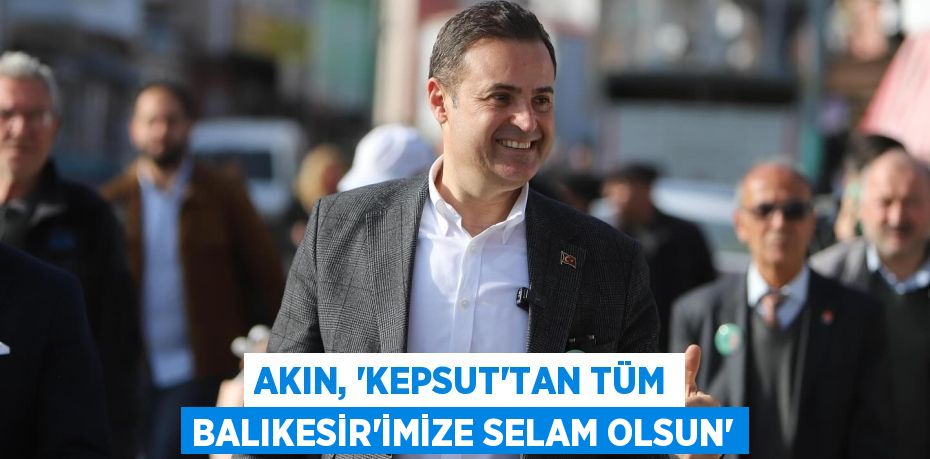 AKIN, “KEPSUT’TAN TÜM BALIKESİR’İMİZE SELAM OLSUN”