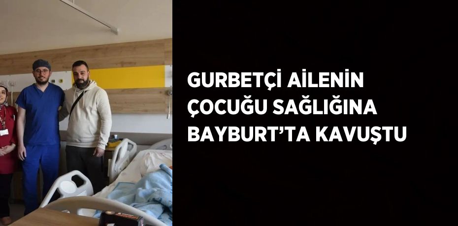 GURBETÇİ AİLENİN ÇOCUĞU SAĞLIĞINA BAYBURT’TA KAVUŞTU