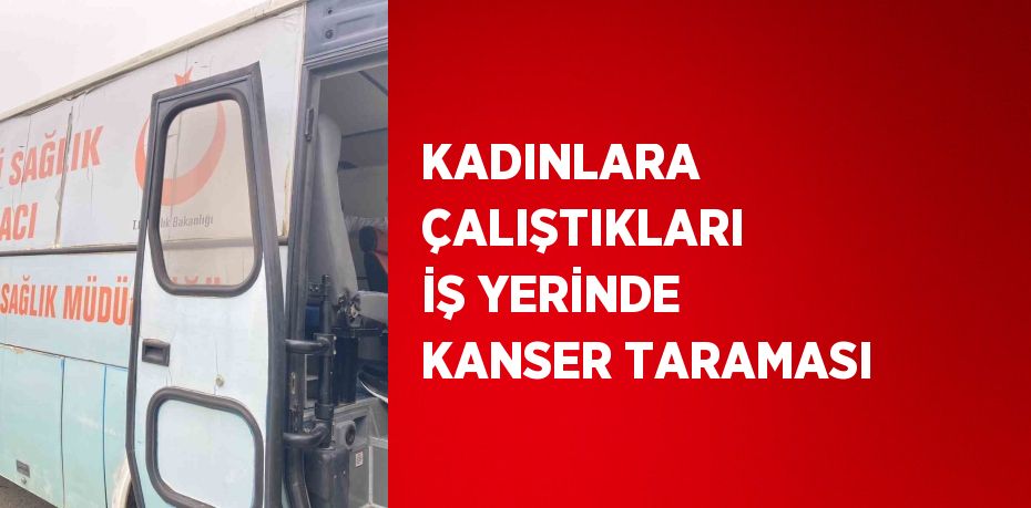 KADINLARA ÇALIŞTIKLARI İŞ YERİNDE KANSER TARAMASI