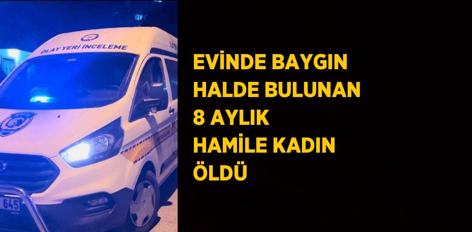 EVİNDE BAYGIN HALDE BULUNAN 8 AYLIK HAMİLE KADIN ÖLDÜ