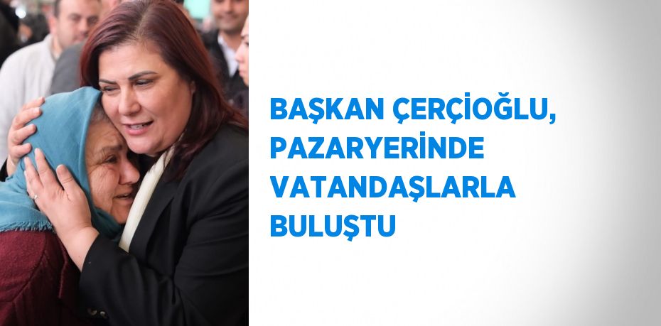 BAŞKAN ÇERÇİOĞLU, PAZARYERİNDE VATANDAŞLARLA BULUŞTU