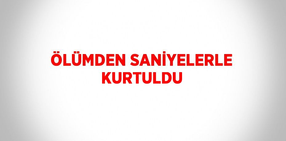 ÖLÜMDEN SANİYELERLE KURTULDU