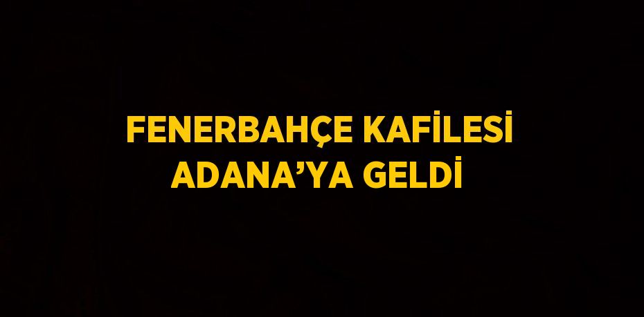 FENERBAHÇE KAFİLESİ ADANA’YA GELDİ