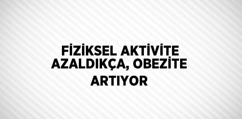 FİZİKSEL AKTİVİTE AZALDIKÇA, OBEZİTE ARTIYOR