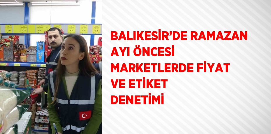 BALIKESİR’DE RAMAZAN AYI ÖNCESİ MARKETLERDE FİYAT VE ETİKET DENETİMİ