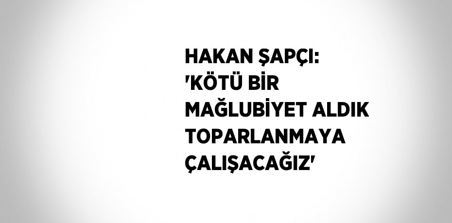 HAKAN ŞAPÇI: 'KÖTÜ BİR MAĞLUBİYET ALDIK TOPARLANMAYA ÇALIŞACAĞIZ'