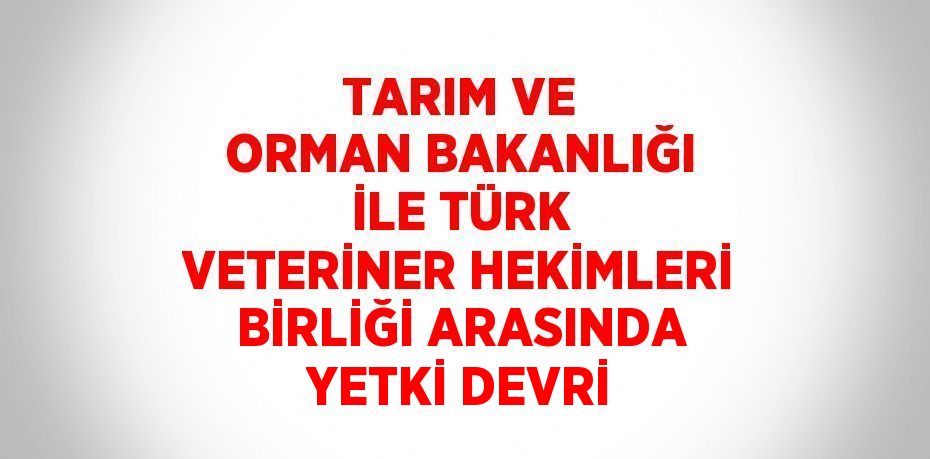 TARIM VE ORMAN BAKANLIĞI İLE TÜRK VETERİNER HEKİMLERİ BİRLİĞİ ARASINDA YETKİ DEVRİ