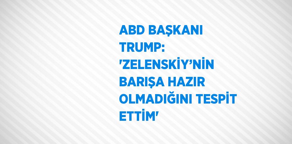 ABD BAŞKANI TRUMP: 'ZELENSKİY’NİN BARIŞA HAZIR OLMADIĞINI TESPİT ETTİM'