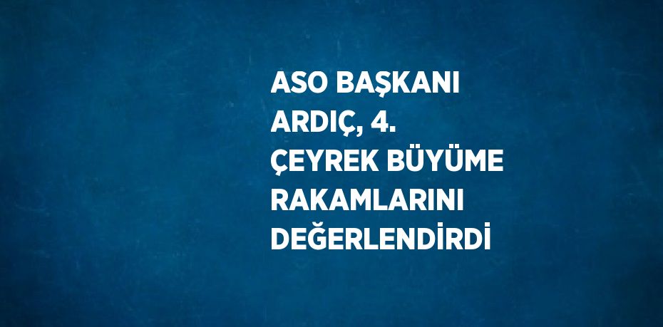 ASO BAŞKANI ARDIÇ, 4. ÇEYREK BÜYÜME RAKAMLARINI DEĞERLENDİRDİ