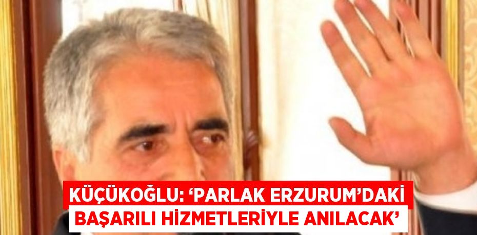 KÜÇÜKOĞLU: ‘PARLAK ERZURUM’DAKİ BAŞARILI HİZMETLERİYLE ANILACAK’