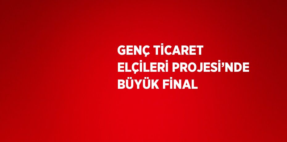 GENÇ TİCARET ELÇİLERİ PROJESİ’NDE BÜYÜK FİNAL