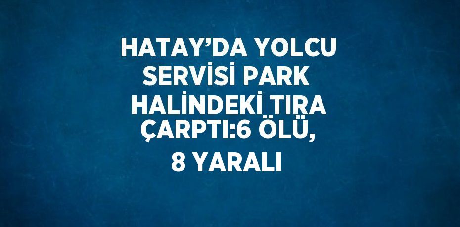 HATAY’DA YOLCU SERVİSİ PARK HALİNDEKİ TIRA ÇARPTI:6 ÖLÜ, 8 YARALI