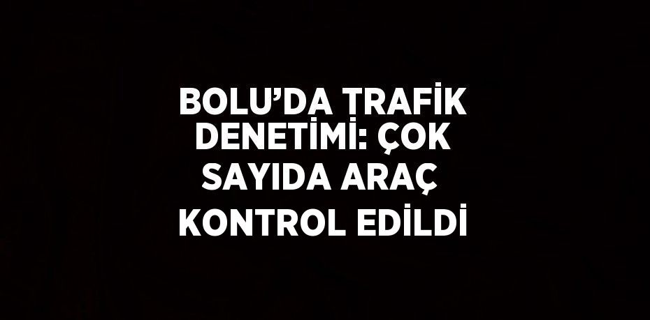 BOLU’DA TRAFİK DENETİMİ: ÇOK SAYIDA ARAÇ KONTROL EDİLDİ