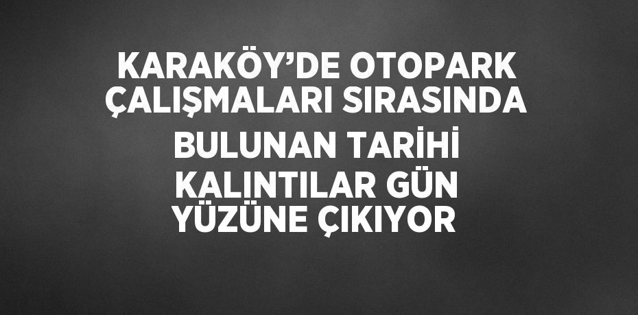 KARAKÖY’DE OTOPARK ÇALIŞMALARI SIRASINDA BULUNAN TARİHİ KALINTILAR GÜN YÜZÜNE ÇIKIYOR