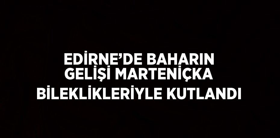 EDİRNE’DE BAHARIN GELİŞİ MARTENİÇKA BİLEKLİKLERİYLE KUTLANDI