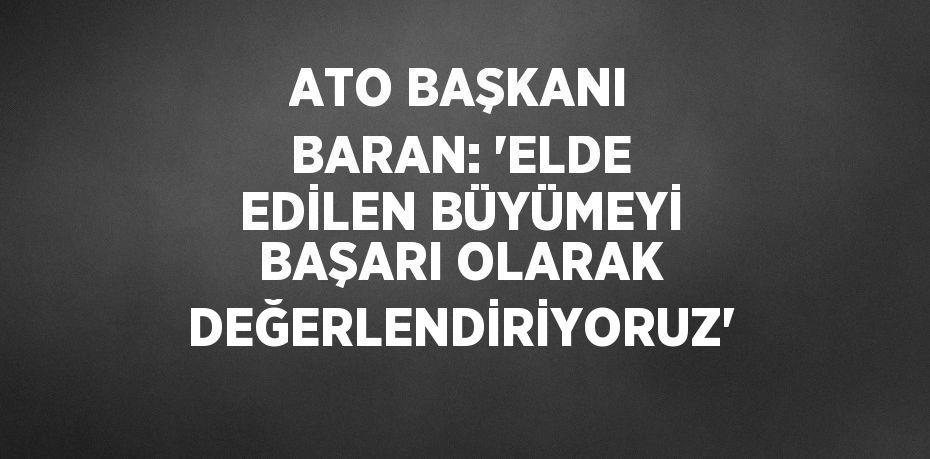 ATO BAŞKANI BARAN: 'ELDE EDİLEN BÜYÜMEYİ BAŞARI OLARAK DEĞERLENDİRİYORUZ'