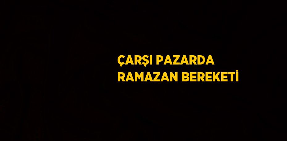 ÇARŞI PAZARDA RAMAZAN BEREKETİ