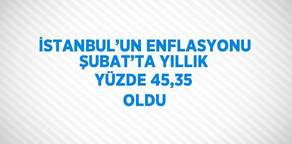 İSTANBUL’UN ENFLASYONU ŞUBAT’TA YILLIK YÜZDE 45,35 OLDU