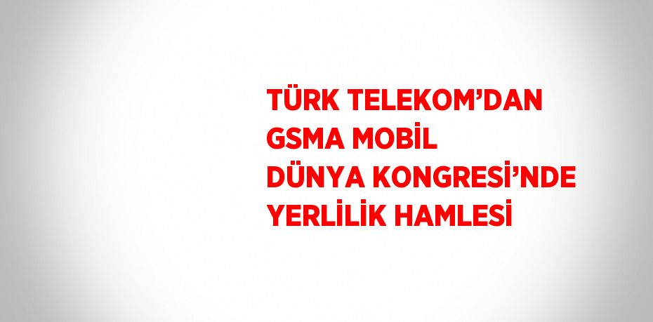 TÜRK TELEKOM’DAN GSMA MOBİL DÜNYA KONGRESİ’NDE YERLİLİK HAMLESİ