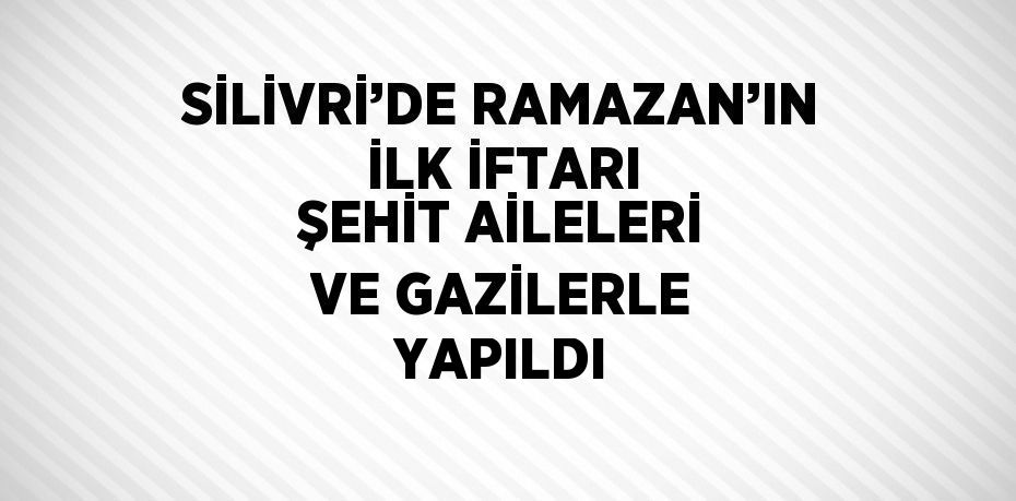 SİLİVRİ’DE RAMAZAN’IN İLK İFTARI ŞEHİT AİLELERİ VE GAZİLERLE YAPILDI