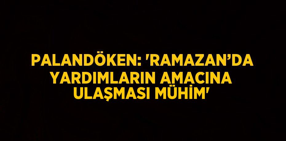 PALANDÖKEN: 'RAMAZAN’DA YARDIMLARIN AMACINA ULAŞMASI MÜHİM'