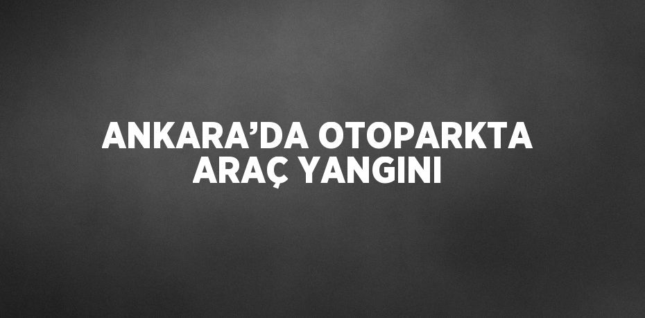 ANKARA’DA OTOPARKTA ARAÇ YANGINI