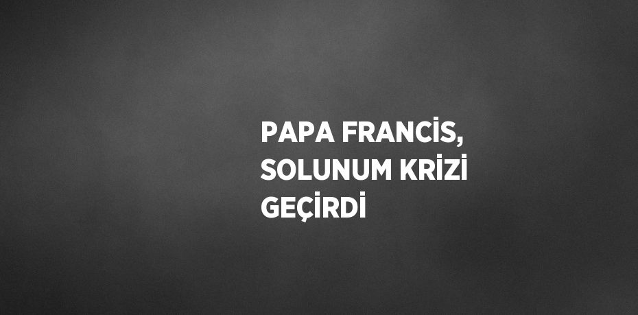 PAPA FRANCİS, SOLUNUM KRİZİ GEÇİRDİ