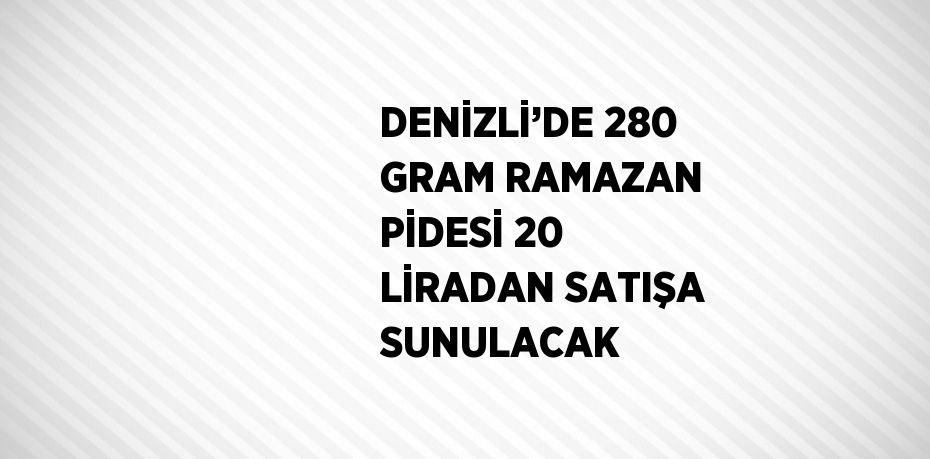 DENİZLİ’DE 280 GRAM RAMAZAN PİDESİ 20 LİRADAN SATIŞA SUNULACAK