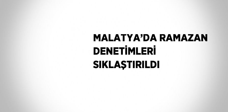 MALATYA’DA RAMAZAN DENETİMLERİ SIKLAŞTIRILDI