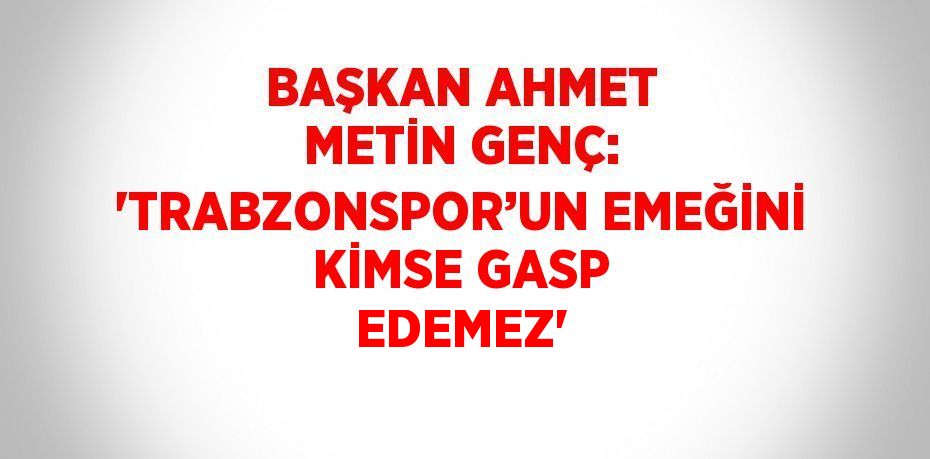 BAŞKAN AHMET METİN GENÇ: 'TRABZONSPOR’UN EMEĞİNİ KİMSE GASP EDEMEZ'