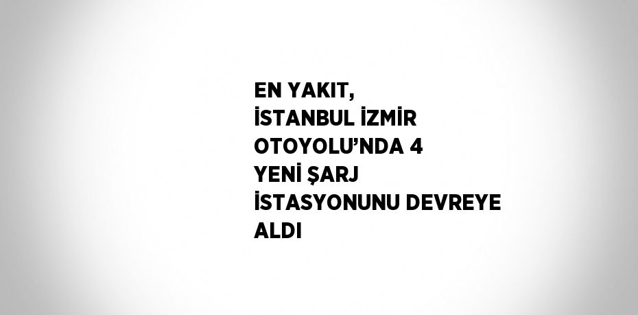 EN YAKIT, İSTANBUL İZMİR OTOYOLU’NDA 4 YENİ ŞARJ İSTASYONUNU DEVREYE ALDI