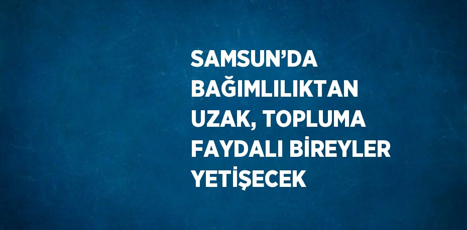 SAMSUN’DA BAĞIMLILIKTAN UZAK, TOPLUMA FAYDALI BİREYLER YETİŞECEK