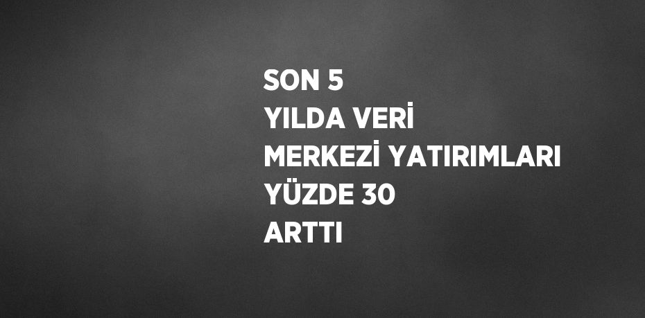 SON 5 YILDA VERİ MERKEZİ YATIRIMLARI YÜZDE 30 ARTTI