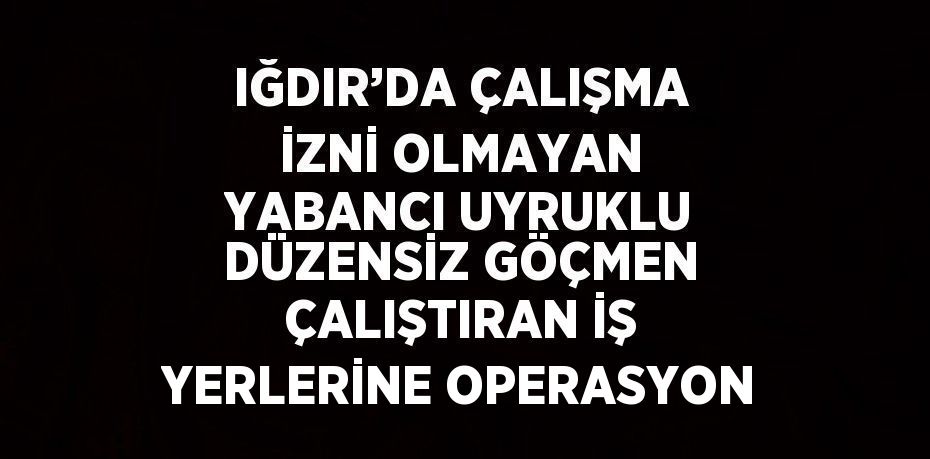 IĞDIR’DA ÇALIŞMA İZNİ OLMAYAN YABANCI UYRUKLU DÜZENSİZ GÖÇMEN ÇALIŞTIRAN İŞ YERLERİNE OPERASYON