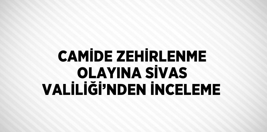 CAMİDE ZEHİRLENME OLAYINA SİVAS VALİLİĞİ’NDEN İNCELEME