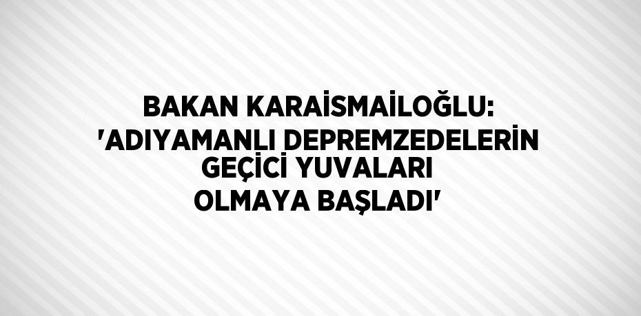 BAKAN KARAİSMAİLOĞLU: 'ADIYAMANLI DEPREMZEDELERİN GEÇİCİ YUVALARI OLMAYA BAŞLADI'