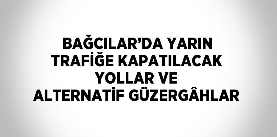 BAĞCILAR’DA YARIN TRAFİĞE KAPATILACAK YOLLAR VE ALTERNATİF GÜZERGÂHLAR