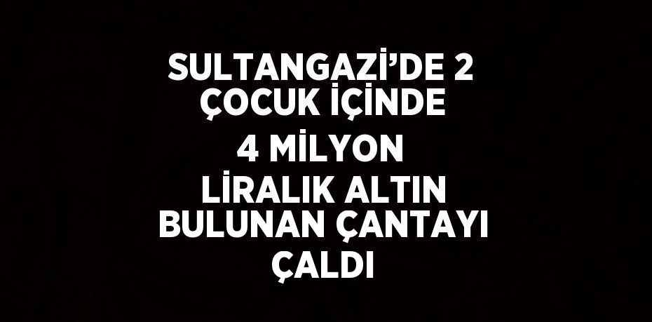 SULTANGAZİ’DE 2 ÇOCUK İÇİNDE 4 MİLYON LİRALIK ALTIN BULUNAN ÇANTAYI ÇALDI