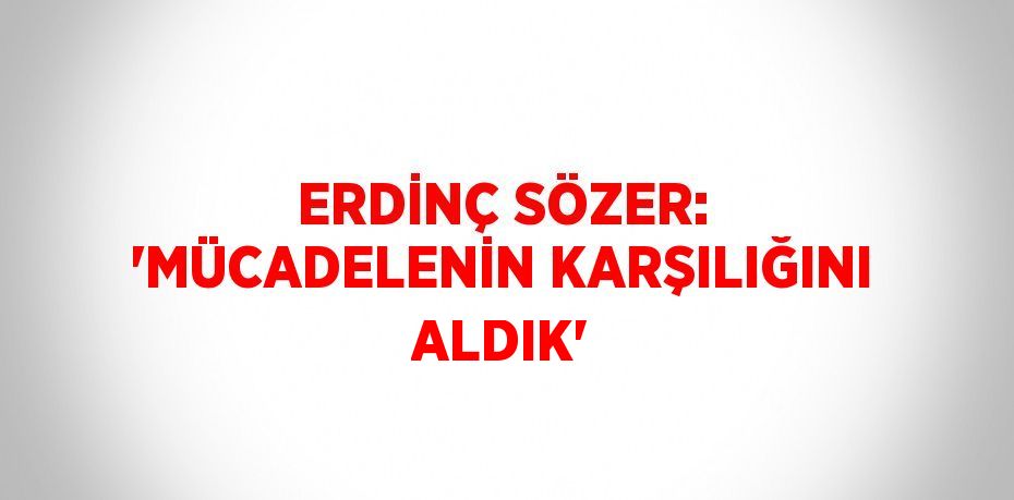 ERDİNÇ SÖZER: 'MÜCADELENİN KARŞILIĞINI ALDIK'