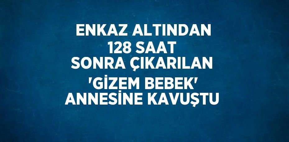 ENKAZ ALTINDAN 128 SAAT SONRA ÇIKARILAN 'GİZEM BEBEK' ANNESİNE KAVUŞTU