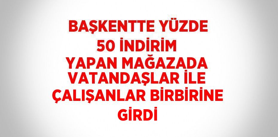 BAŞKENTTE YÜZDE 50 İNDİRİM YAPAN MAĞAZADA VATANDAŞLAR İLE ÇALIŞANLAR BİRBİRİNE GİRDİ