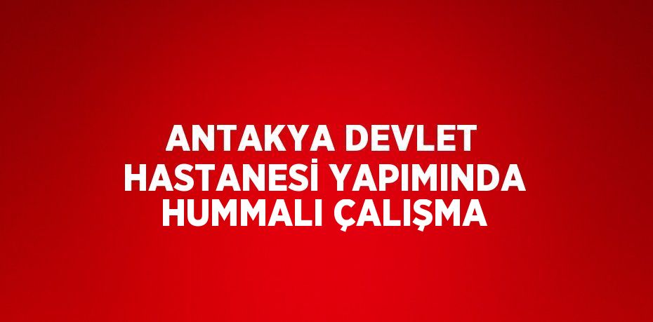 ANTAKYA DEVLET HASTANESİ YAPIMINDA HUMMALI ÇALIŞMA