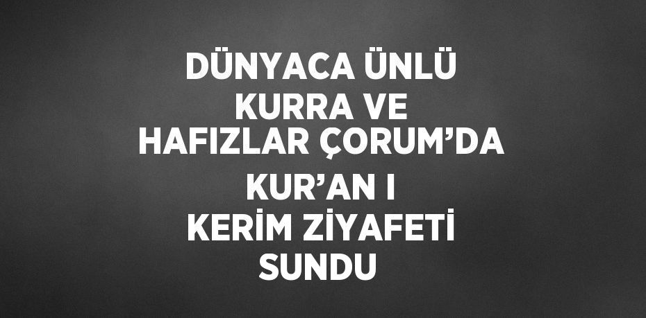 DÜNYACA ÜNLÜ KURRA VE HAFIZLAR ÇORUM’DA KUR’AN I KERİM ZİYAFETİ SUNDU