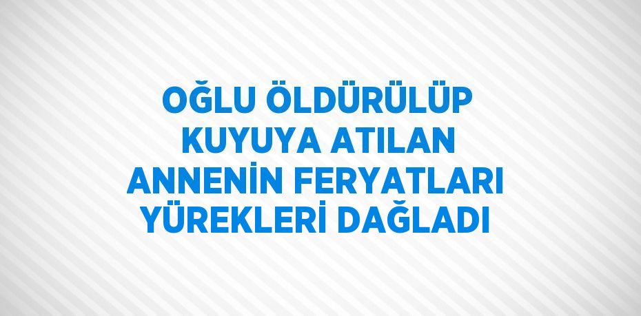 OĞLU ÖLDÜRÜLÜP KUYUYA ATILAN ANNENİN FERYATLARI YÜREKLERİ DAĞLADI