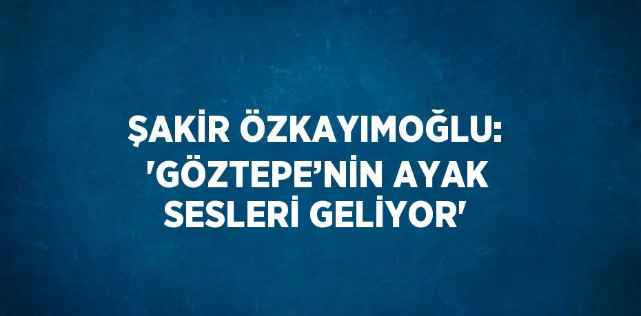 ŞAKİR ÖZKAYIMOĞLU: 'GÖZTEPE’NİN AYAK SESLERİ GELİYOR'