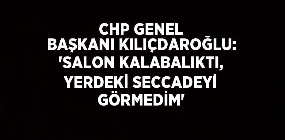 CHP GENEL BAŞKANI KILIÇDAROĞLU: 'SALON KALABALIKTI, YERDEKİ SECCADEYİ GÖRMEDİM'