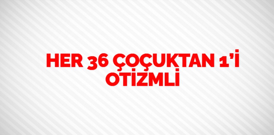 HER 36 ÇOÇUKTAN 1’İ OTİZMLİ