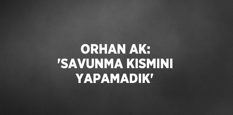 ORHAN AK: 'SAVUNMA KISMINI YAPAMADIK'