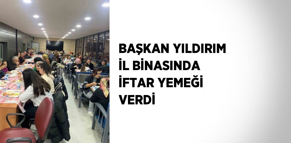 BAŞKAN YILDIRIM İL BİNASINDA İFTAR YEMEĞİ VERDİ